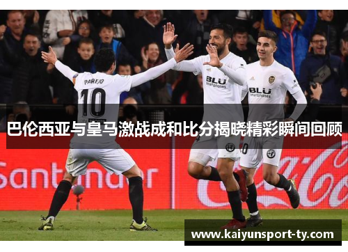 巴伦西亚与皇马激战成和比分揭晓精彩瞬间回顾